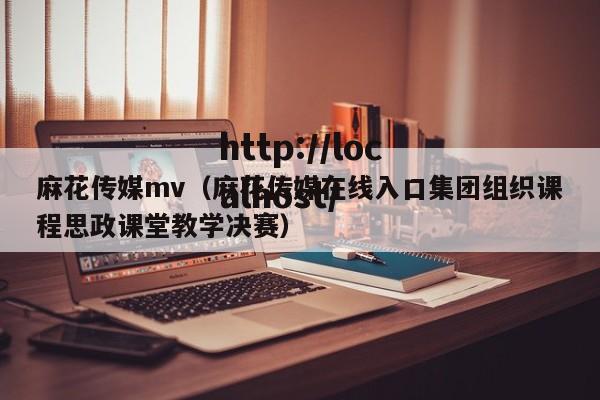 麻花传媒mv(麻花传媒在线入口集团组织课程思政课堂教学决赛)